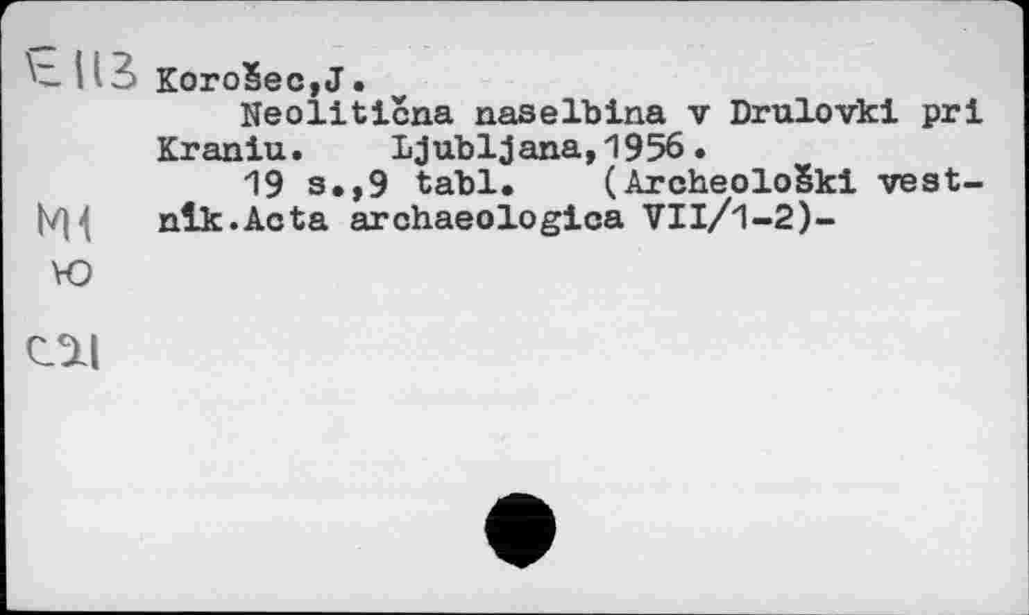 ﻿~ i;Korобеc,J.
Neolitična naselbina v Drulovkl pri Kraniu. Ljubljana,1956•
19 s,,9 tabl, (Archeološki vest-
N14 nlk.Acta archaeologica VIl/1-2)-
Ю
Ol|